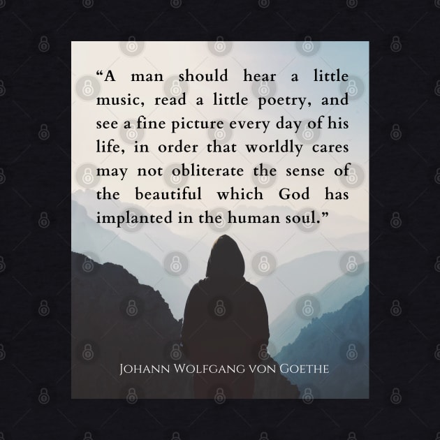 Johann Wolfgang von Goethe  quote: A man should hear a little music, read a little poetry, and see a fine picture every day of his life, in order that worldly cares may not obliterate the sense of the beautiful which God has implanted in the human soul. by artbleed